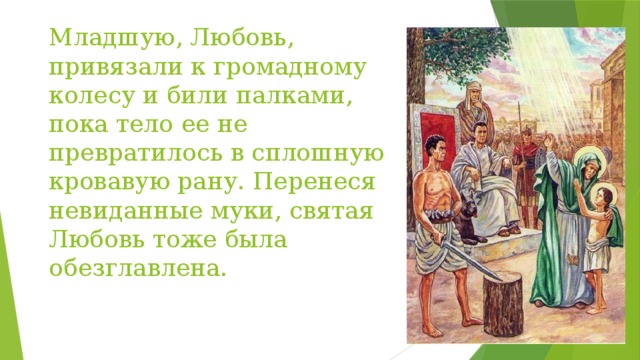 Младшую, Любовь, привязали к громадному колесу и били палками, пока тело ее не превратилось в сплошную кровавую рану. Перенеся невиданные муки, святая Любовь тоже была обезглавлена. 