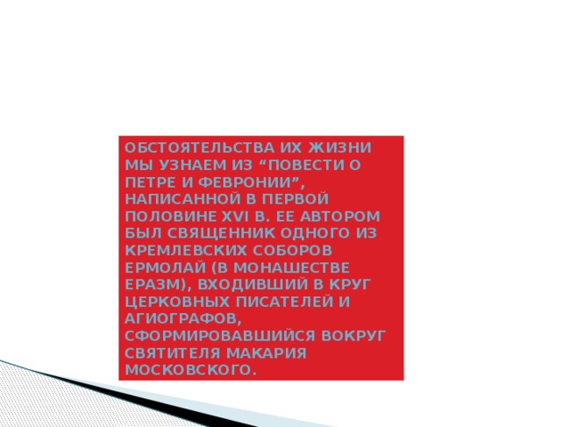 Обстоятельства их жизни мы узнаем из “Повести о Петре и Февронии”, написанной в первой половине XVI в. Ее автором был священник одного из кремлевских соборов Ермолай (в монашестве Еразм), входивший в круг церковных писателей и агиографов, сформировавшийся вокруг святителя Макария Московского. 