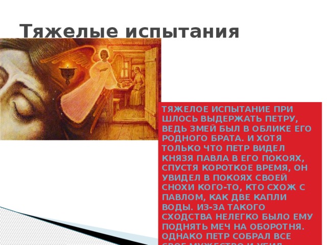 Тяжелые испытания Тяжелое испытание при­шлось выдержать Петру, ведь змей был в облике его родного брата. И хотя только что Петр видел князя Павла в его покоях, спустя короткое время, он увидел в покоях своей снохи кого-то, кто схож с Павлом, как две капли воды. Из-за такого сходства нелегко было ему поднять меч на оборотня. Однако Петр собрал все свое мужество и убил лукавого змея 