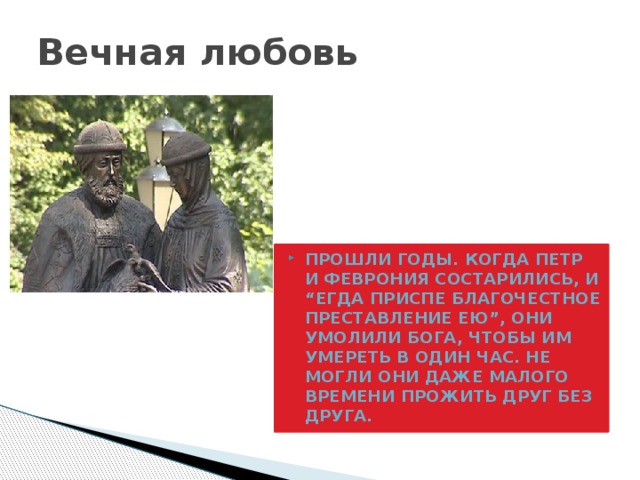 Вечная любовь Прошли годы. Когда Петр и Феврония состарились, и “егда приспе благочестное преставление ею”, они умолили Бога, чтобы им умереть в один час. Не могли они даже малого времени прожить друг без друга. 
