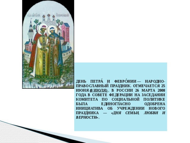  День Петра́ и Февро́нии — народно-православный праздник. Отмечается 25 июня  (8 июля)  . В России 26 марта 2008 года в Совете Федерации на заседании комитета по социальной политике была единогласно одобрена инициатива об учреждении нового праздника — «Дня семьи, любви и верности» . 