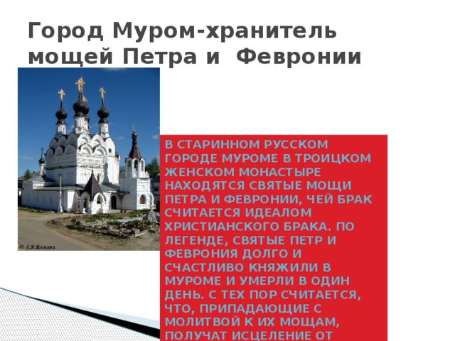 Город Муром-хранитель мощей Петра и Февронии В старинном русском городе Муроме в Троицком женском монастыре находятся святые мощи Петра и Февронии, чей брак считается идеалом христианского брака. По легенде, святые Петр и Феврония долго и счастливо княжили в Муроме и умерли в один день. С тех пор считается, что, припадающие с молитвой к их мощам, получат исцеление от бесплодия, а также счастье в семейной жизни. 