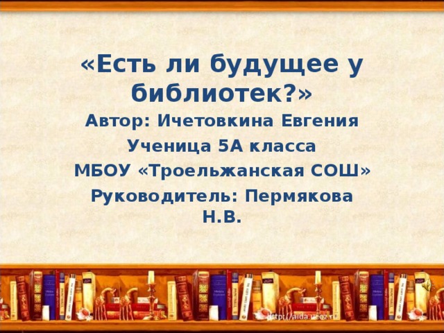 «Есть ли будущее у библиотек?» Автор: Ичетовкина Евгения Ученица 5А класса МБОУ «Троельжанская СОШ» Руководитель: Пермякова Н.В. 