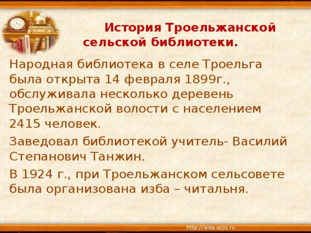    История Троельжанской сельской библиотеки. Народная библиотека в селе Троельга была открыта 14 февраля 1899г., обслуживала несколько деревень Троельжанской волости с населением 2415 человек. Заведовал библиотекой учитель- Василий Степанович Танжин. В 1924 г., при Троельжанском сельсовете была организована изба – читальня. 