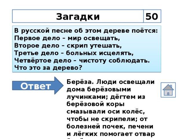 Загадки 50 В русской песне об этом дереве поётся: Первое дело – мир освещать, Второе дело – скрип утешать, Третье дело – больных исцелять, Четвёртое дело – чистоту соблюдать. Что это за дерево? Ответ Берёза. Люди освещали дома берёзовыми лучинками; дёгтем из берёзовой коры смазывали оси колёс, чтобы не скрипели; от болезней почек, печени и лёгких помогает отвар берёзовых почек; полы мыли да парились берёзовыми вениками