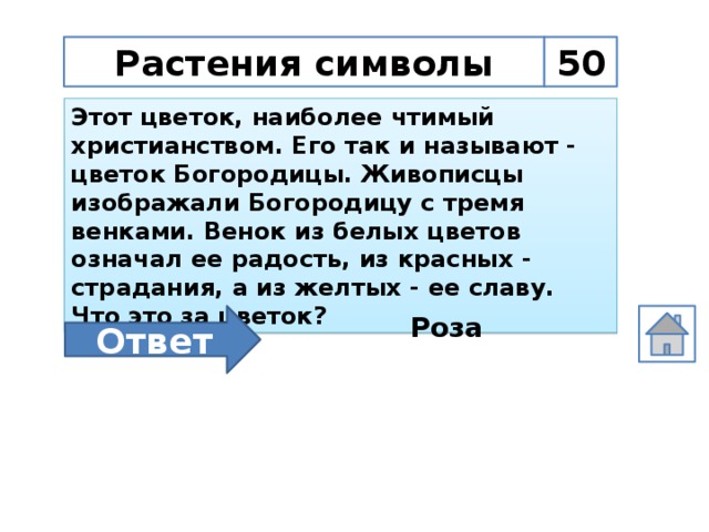 Растения символы 50 Этот цветок, наиболее чтимый христианством. Его так и называют - цветок Богородицы. Живописцы изображали Богородицу с тремя венками. Венок из белых цветов означал ее радость, из красных - страдания, а из желтых - ее славу. Что это за цветок? Ответ Роза