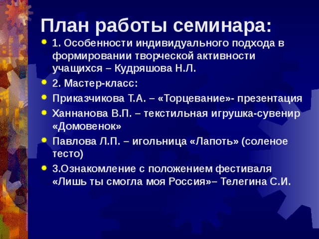 План работы семинара:   1. Особенности индивидуального подхода в формировании творческой активности учащихся – Кудряшова Н.Л. 2. Мастер-класс: Приказчикова Т.А. – «Торцевание»- презентация Ханнанова В.П. – текстильная игрушка-сувенир «Домовенок» Павлова Л.П. – игольница «Лапоть» (соленое тесто) 3.Ознакомление с положением фестиваля «Лишь ты смогла моя Россия»– Телегина С.И.  