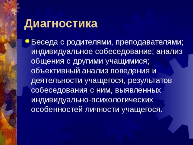 Диагностика Беседа с родителями, преподавателями; индивидуальное собеседование; анализ общения с другими учащимися; объективный анализ поведения и деятельности учащегося, результатов собеседования с ним, выявленных индивидуально-психологических особенностей личности учащегося. 