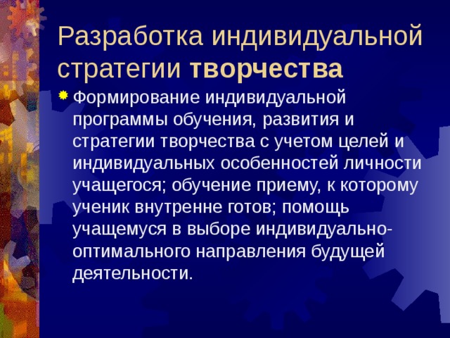 Разработка индивидуальной стратегии творчества Формирование индивидуальной программы обучения, развития и стратегии творчества с учетом целей и индивидуальных особенностей личности учащегося; обучение приему, к которому ученик внутренне готов; помощь учащемуся в выборе индивидуально-оптимального направления будущей деятельности.  
