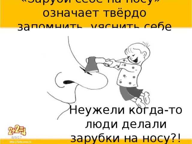 «Заруби себе на носу» - означает твёрдо запомнить, уяснить себе Тогда появилось и выражение «заруби себе на носу» Оно обозначает запомнить что-то. Раньше люди носили с собой деревянные палочки – «нОсы», и делали на них зарубки на память. Если крестьянин на Руси брал у соседа в долг мешок зерна, то он делал на «носу» зарубку, раскалывал палочку на две продольные части и отдавал одну палочку соседу, а другую оставлял себе – чтобы не забыть. Так, из зарубок, и стали появляться первые цифры. Неужели когда-то люди делали зарубки на носу?! 8/9/17  