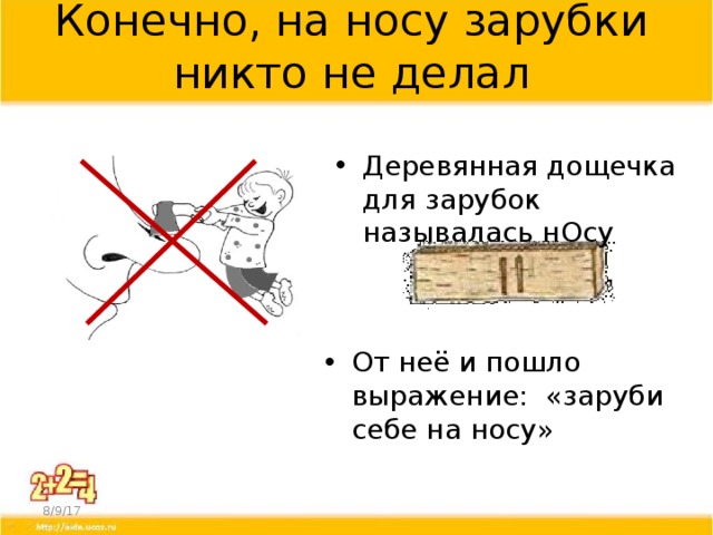 Конечно, на носу зарубки никто не делал Деревянная дощечка для зарубок называлась нОсу Тогда появилось и выражение «заруби себе на носу» Оно обозначает запомнить что-то. Раньше люди носили с собой деревянные палочки – «нОсы», и делали на них зарубки на память. Если крестьянин на Руси брал у соседа в долг мешок зерна, то он делал на «носу» зарубку, раскалывал палочку на две продольные части и отдавал одну палочку соседу, а другую оставлял себе – чтобы не забыть. Так, из зарубок, и стали появляться первые цифры. От неё и пошло выражение: «заруби себе на носу» 8/9/17  
