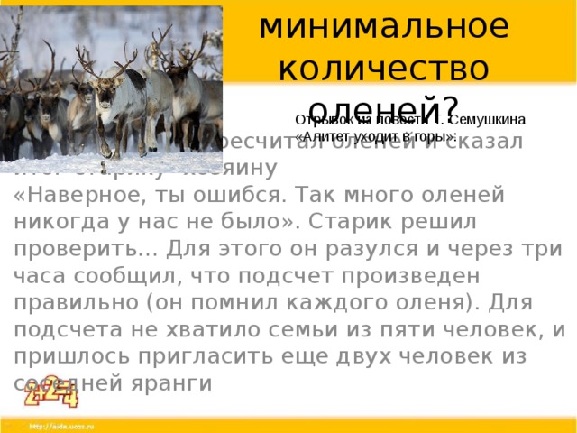 Найди минимальное количество оленей? Отрывок из повести Т. Семушкина «Алитет уходит в горы»: «Подсчетчик» пересчитал оленей и сказал итог старику- хозяину «Наверное, ты ошибся. Так много оленей никогда у нас не было». Старик решил проверить... Для этого он разулся и через три часа сообщил, что подсчет произведен правильно (он помнил каждого оленя). Для подсчета не хватило семьи из пяти человек, и пришлось пригласить еще двух человек из соседней яранги от как рассказывал о подсчете оленей писатель Т. Семушкин в повести «Алитет уходит в горы»: «... часа через два пришел наш «подсчетчик». Он назвал число 128. Старик хозяин крайне удивился такому большому числу оленей. - Наверное, ты ошибся. Так много оленей никогда у нас не было. Старик решил проверить... Для этого он разулся и через три часа сообщил, что подсчет произведен правильно (он помнил каждого оленя). Для подсчета не хватило семьи из пяти человек, и пришлось пригласить еще двух человек из соседней яранги...» Десять пальцев оказали человеку неоценимую помощь.  