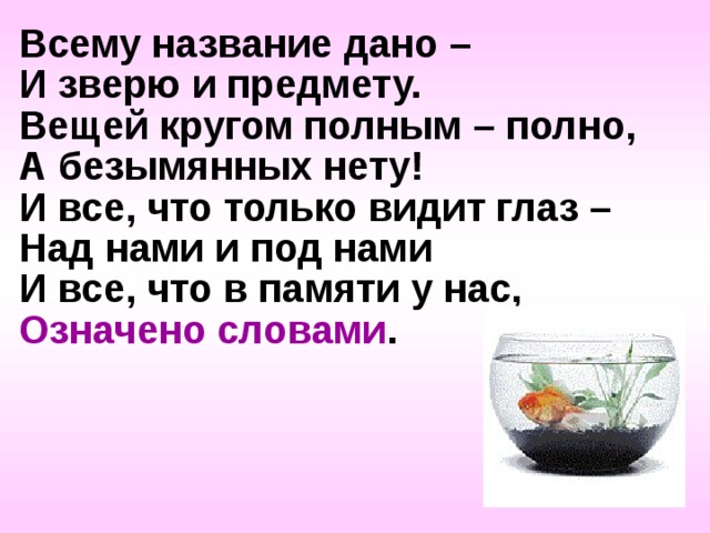 Всему название дано – И зверю и предмету. Вещей кругом полным – полно, А безымянных нету! И все, что только видит глаз – Над нами и под нами И все, что в памяти у нас, Означено словами .