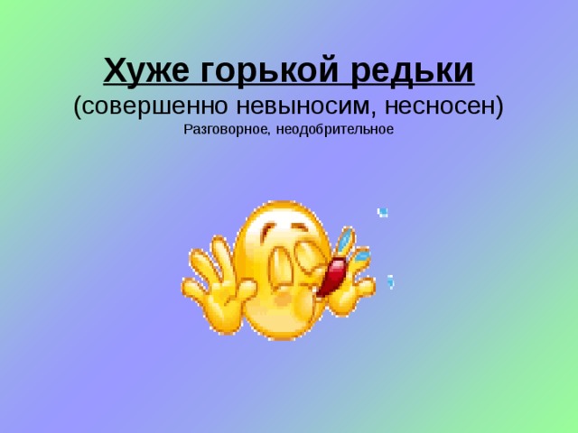 Хуже горькой редьки  (совершенно невыносим, несносен)  Разговорное, неодобрительное