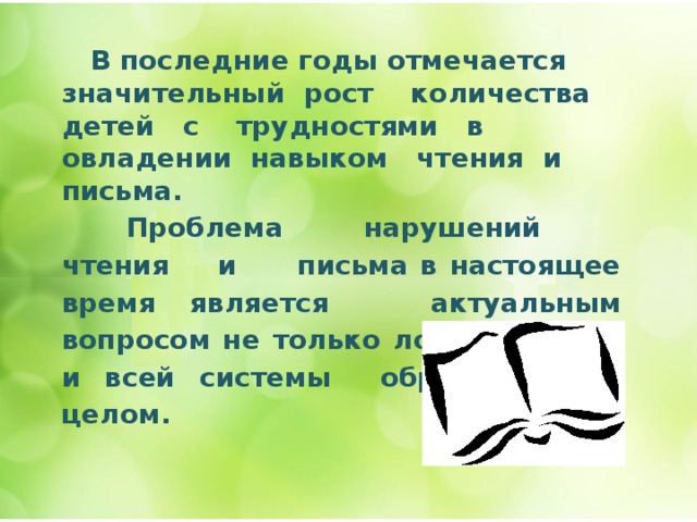  В последние годы отмечается значительный рост количества детей с трудностями в овладении навыком чтения и письма.  Проблема нарушений чтения и письма в настоящее время является актуальным вопросом не только логопедии, но и всей системы образования в целом.   