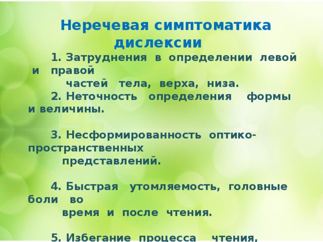  Неречевая симптоматика дислексии    1. Затруднения в определении левой и правой  частей тела, верха, низа.  2. Неточность определения формы и величины.   3. Несформированность оптико- пространственных  представлений.   4. Быстрая утомляемость, головные боли во  время и после чтения.   5. Избегание процесса чтения, невыполнение  домашнего задания.      