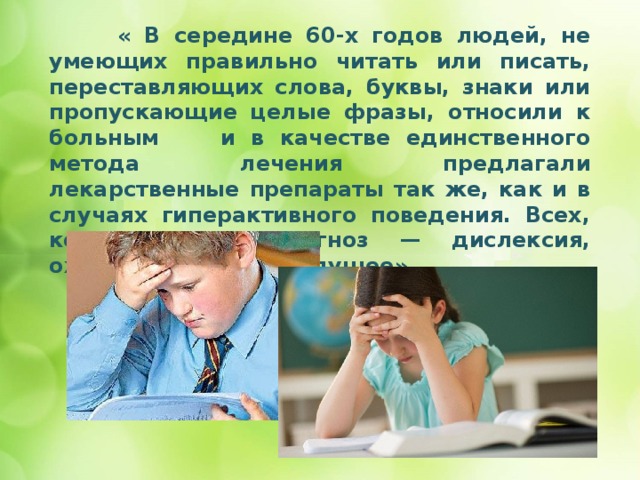 « В середине 60-х годов людей, не умеющих правильно читать или писать, переставляющих слова, буквы, знаки или пропускающие целые фразы, относили к больным и в качестве единственного метода лечения предлагали лекарственные препараты так же, как и в случаях гиперактивного поведения. Всех, кому ставили диагноз — дислексия, ожидало мрачное будущее»    