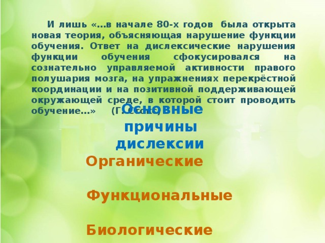  И лишь «…в начале 80-х годов была открыта новая теория, объясняющая нарушение функции обучения. Ответ на дислексические нарушения функции обучения сфокусировался на сознательно управляемой активности правого полушария мозга, на упражнениях перекрёстной координации и на позитивной поддерживающей окружающей среде, в которой стоит проводить обучение…» (Г. Стокс)     Основные причины  дислексии Органические Функциональные Биологические Социальные 