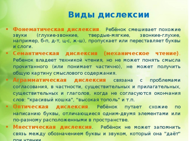  Виды дислексии   Фонематическая дислексия . Ребёнок смешивает похожие звуки (глухие-звонкие, твердые-мягкие, звонкие-глухие, например, б-п, д-т, ц-с, ж-ш), пропускает или переставляет буквы и слоги. Семантическая дислексия (механическое чтение) .  Ребенок владеет техникой чтения, но не может понять смысла прочитанного (или понимает частично), не может получить общую картину смыслового содержания. Аграмматическая дислексия  связана с проблемами согласования, в частности, существительных и прилагательных, существительных и глаголов, когда не согласуются окончания слов: 