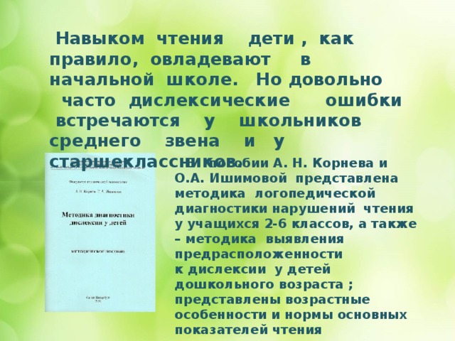  Навыком чтения дети , как правило, овладевают в начальной школе. Но довольно часто дислексические ошибки встречаются у школьников среднего звена и у старшеклассников.       В пособии А. Н. Корнева и О.А. Ишимовой представлена методика логопедической   диагностики нарушений чтения у учащихся 2-6 классов, а также – методика выявления предрасположенности к дислексии у детей  дошкольного возраста ; представлены возрастные особенности и нормы основных показателей чтения школьников. 