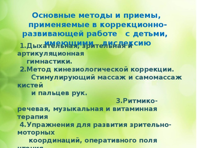 Основные методы и приемы, применяемые в коррекционно-развивающей работе с детьми, имеющими дислексию      1.Дыхательная, зрительная и артикуляционная  гимнастики.  2.Метод кинезиологической коррекции.  Стимулирующий массаж и самомассаж кистей  и пальцев рук. 3.Ритмико-речевая, музыкальная и витаминная терапия  4.Упражнения для развития зрительно-моторных  координаций, оперативного поля чтения.  5.Модифицированные зрительные диктанты Федоренко.  7. Метод «озвученного» чтения. «Жужжащее» чтение  8.Автоматизация оперативных единиц чтения по  специальным слоговым таблицам. 