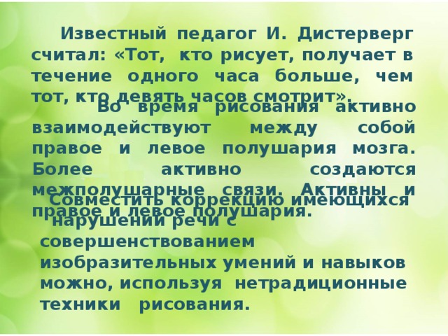   Известный педагог И. Дистерверг считал: «Тот, кто рисует, получает в течение одного часа больше, чем тот, кто девять часов смотрит».      Во время рисования активно взаимодействуют между собой правое и левое полушария мозга. Более активно создаются межполушарные связи. Активны и правое и левое полушария.  Совместить коррекцию имеющихся нарушений речи с совершенствованием изобразительных умений и навыков можно, используя нетрадиционные техники рисования. 
