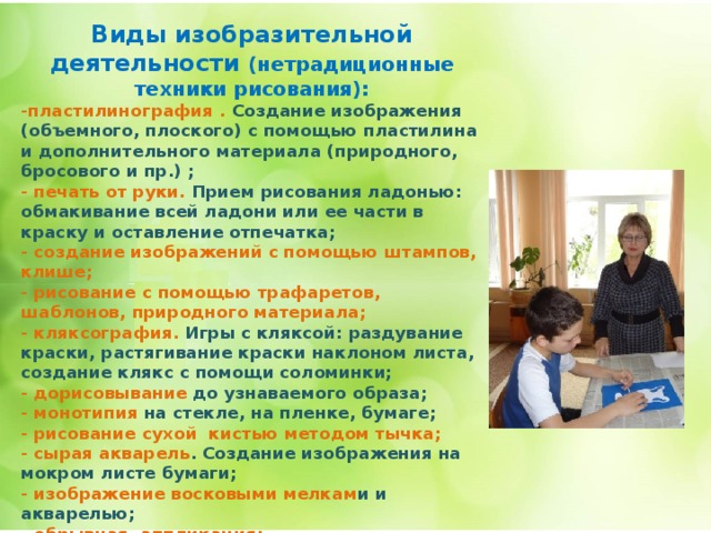 Виды изобразительной деятельности (нетрадиционные техники рисования): -пластилинография . Создание изображения (объемного, плоского) с помощью пластилина и дополнительного материала (природного, бросового и пр.) ; - печать от руки. Прием рисования ладонью: обмакивание всей ладони или ее части в краску и оставление отпечатка; - создание изображений с помощью штампов, клише; - рисование с помощью трафаретов, шаблонов, природного материала; - кляксография. Игры с кляксой: раздувание краски, растягивание краски наклоном листа, создание клякс с помощи соломинки; - дорисовывание до узнаваемого образа; - монотипия на стекле, на пленке, бумаге; - рисование сухой кистью методом тычка; - сырая акварель . Создание изображения на мокром листе бумаги; - изображение восковыми мелкам и и акварелью; - обрывная аппликация; - конструирование из бумаги с элементами оригами; - объемная аппликация . Комбинирование с рисованием; - изображение в виде коллажа ; - граттаж. Процарапывание изображения по красочному слою.      