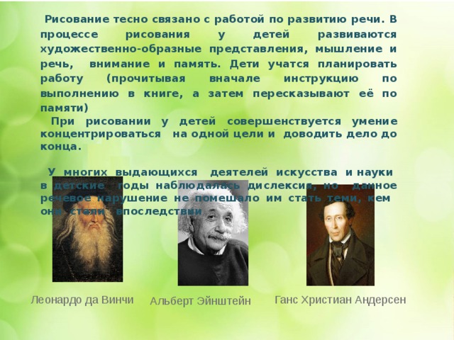   Рисование тесно связано с работой по развитию речи. В процессе рисования у детей развиваются художественно-образные представления, мышление и речь, внимание и память. Дети учатся планировать работу (прочитывая вначале инструкцию по выполнению в книге, а затем пересказывают её по памяти)  При рисовании у детей совершенствуется умение концентрироваться на одной цели и доводить дело до конца.   У многих выдающихся деятелей искусства и науки в детские годы наблюдалась дислексия, но данное речевое нарушение не помешало им стать теми, кем они стали впоследствии     Ганс Христиан Андерсен Леонардо да Винчи Альберт Эйнштейн 