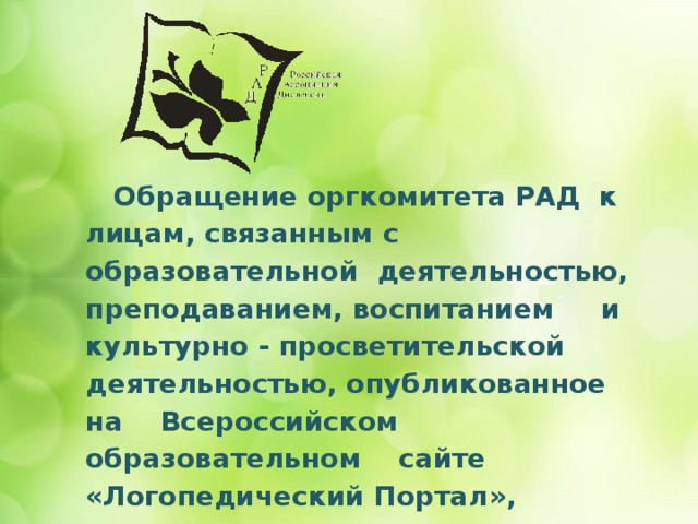       Обращение оргкомитета РАД к лицам, связанным с образовательной деятельностью, преподаванием, воспитанием и культурно - просветительской деятельностью, опубликованное на Всероссийском образовательном сайте «Логопедический Портал», подтверждает актуальность назревшей проблемы: 