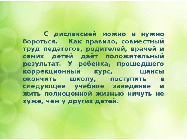  С дислексией можно и нужно бороться. Как правило, совместный труд педагогов, родителей, врачей и самих детей даёт положительный результат. У ребенка, прошедшего коррекционный курс, шансы окончить школу, поступить в следующее учебное заведение и жить полноценной жизнью ничуть не хуже, чем у других детей. 