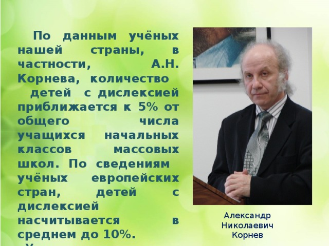     По данным учёных нашей страны, в частности, А.Н. Корнева, количество детей с дислексией приближается к 5% от общего числа учащихся начальных классов массовых школ. По сведениям учёных европейских стран, детей с дислексией насчитывается в среднем до 10%.  У мальчиков данное нарушение встречается в 4,5 раза чаще, чем у девочек.   Александр Николаевич Корнев 