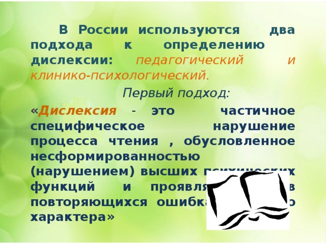   В России используются два подхода к определению дислексии: педагогический и клинико-психологический.   Первый подход: « Дислексия  - это частичное специфическое нарушение процесса чтения , обусловленное несформированностью (нарушением) высших психических функций и проявляющееся в повторяющихся ошибках стойкого характера» 