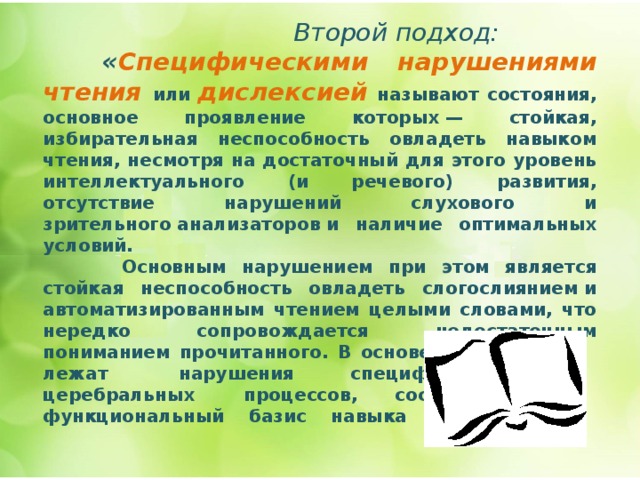   Второй подход:  « Специфическими нарушениями чтения или  дислексией  называют состояния, основное проявление которых — стойкая, избирательная неспособность овладеть навыком чтения, несмотря на достаточный для этого уровень интеллектуального (и речевого) развития, отсутствие нарушений слухового и зрительного анализаторов и наличие оптимальных условий.  Основным нарушением при этом является стойкая неспособность овладеть слогослиянием и автоматизированным чтением целыми словами, что нередко сопровождается недостаточным пониманием прочитанного. В основе расстройства лежат нарушения специфических церебральных процессов, составляющих  функциональный базис  навыка чтения»   