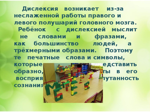  Дислексия возникает из-за неслаженной работы правого и левого полушарий головного мозга. Ребёнок с дислексией мыслит не словами и фразами, как большинство людей, а трёхмерными образами. Поэтому те печатные слова и символы, которые он не может представить образно, оставляют пустоты в его восприятии. Отсюда – спутанность сознания.   