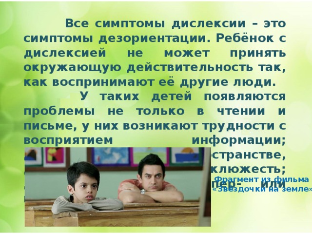  Все симптомы дислексии – это симптомы дезориентации. Ребёнок с дислексией не может принять окружающую действительность так, как воспринимают её другие люди.  У таких детей появляются проблемы не только в чтении и письме, у них возникают трудности с восприятием информации; дезориентация в пространстве, дезорганизация; неуклюжесть; дефицит внимания, гипер- или гипоактивность.       Фрагмент из фильма  «Звёздочки на земле» 