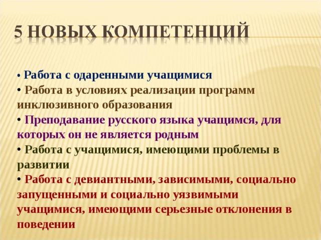 • Работа с одаренными учащимися  • Работа в условиях реализации программ  инклюзивного образования  • Преподавание русского языка учащимся, для  которых он не является родным  • Работа с учащимися, имеющими проблемы в  развитии  • Работа с девиантными, зависимыми, социально  запущенными и социально уязвимыми  учащимися, имеющими серьезные отклонения в  поведении 