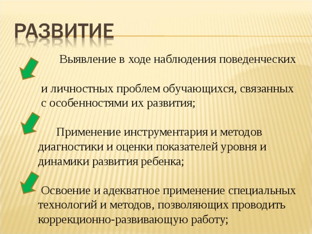  Выявление в ходе наблюдения поведенческих  и личностных проблем обучающихся, связанных  с особенностями их развития;    Применение инструментария и методов  диагностики и оценки показателей уровня и  динамики развития ребенка;    Освоение и адекватное применение специальных  технологий и методов, позволяющих проводить  коррекционно-развивающую работу; 