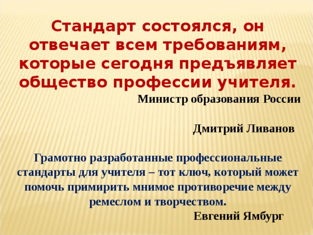 Стандарт состоялся, он отвечает всем требованиям, которые сегодня предъявляет общество профессии учителя.   Министр образования России  Дмитрий Ливанов   Грамотно разработанные профессиональные стандарты для учителя – тот ключ, который может помочь примирить мнимое противоречие между ремеслом и творчеством.   Евгений Ямбург 