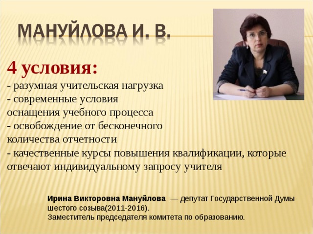 4 условия:  - разумная учительская нагрузка  - современные условия  оснащения учебного процесса  - освобождение от бесконечного  количества отчетности  - качественные курсы повышения квалификации, которые отвечают индивидуальному запросу учителя Ирина Викторовна Мануйлова   — депутат Государственной Думы шестого созыва(2011-2016).   Заместитель председателя комитета по образованию. 