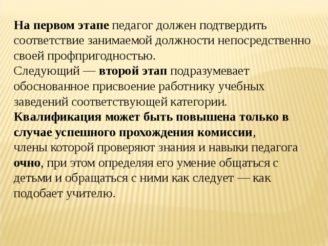 На первом этапе педагог должен подтвердить соответствие занимаемой должности непосредственно своей профпригодностью. Следующий — второй этап подразумевает обоснованное присвоение работнику учебных заведений соответствующей категории. Квалификация может быть повышена только в случае успешного прохождения комиссии , члены которой проверяют знания и навыки педагога очно , при этом определяя его умение общаться с детьми и обращаться с ними как следует — как подобает учителю. 