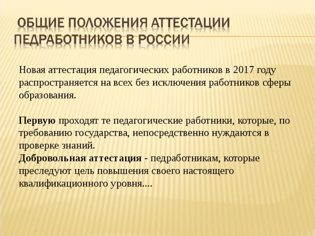 Новая аттестация педагогических работников в 2017 году распространяется на всех без исключения работников сферы образования.  Первую проходят те педагогические работники, которые, по требованию государства, непосредственно нуждаются в проверке знаний. Добровольная аттестация - педработникам, которые преследуют цель повышения своего настоящего квалификационного уровня.... 