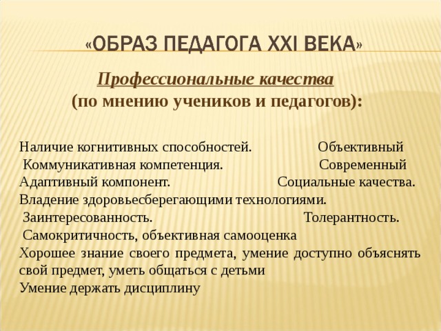 Профессиональные качества  (по мнению учеников и педагогов): Наличие когнитивных способностей. Объективный  Коммуникативная компетенция. Современный Адаптивный компонент. Социальные качества. Владение здоровьесберегающими технологиями.  Заинтересованность. Толерантность.  Самокритичность, объективная самооценка Хорошее знание своего предмета, умение доступно объяснять свой предмет, уметь общаться с детьми Умение держать дисциплину 