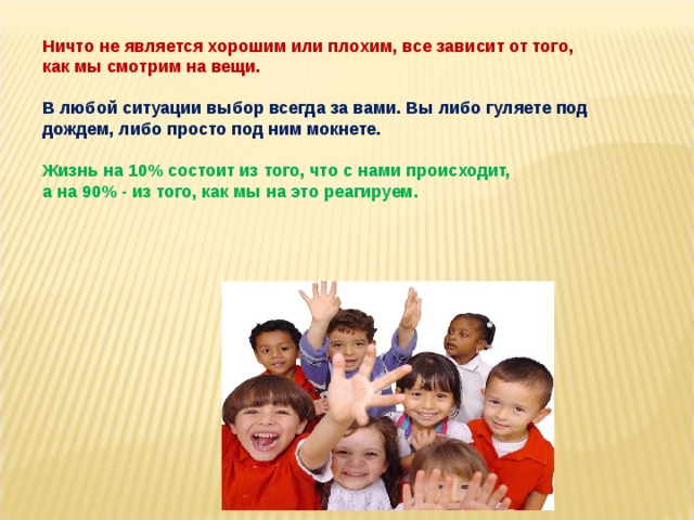 Ничто не является хорошим или плохим, все зависит от того,  как мы смотрим на вещи.  В любой ситуации выбор всегда за вами. Вы либо гуляете под дождем, либо просто под ним мокнете.  Жизнь на 10% состоит из того, что с нами происходит,  а на 90% - из того, как мы на это реагируем. 