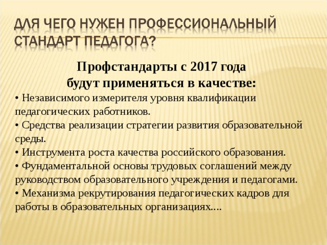 Профстандарты с 2017 года будут применяться в качестве: • Независимого измерителя уровня квалификации педагогических работников. • Средства реализации стратегии развития образовательной среды. • Инструмента роста качества российского образования. • Фундаментальной основы трудовых соглашений между руководством образовательного учреждения и педагогами. • Механизма рекрутирования педагогических кадров для работы в образовательных организациях.... 