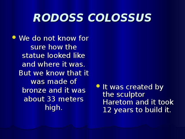 RODOSS COLOSSUS We do not know for sure how the statue looked like and where it was. But we know that it was made of bronze and it was about 33 meters high. It was created by the sculptor Haretom and it took 12 years to build it. 
