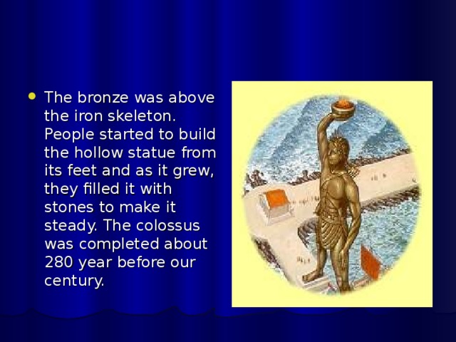 The bronze was above the iron skeleton. People started to build the hollow statue from its feet and as it grew, they filled it with stones to make it steady. The colossus was completed about 280 year before our century. 