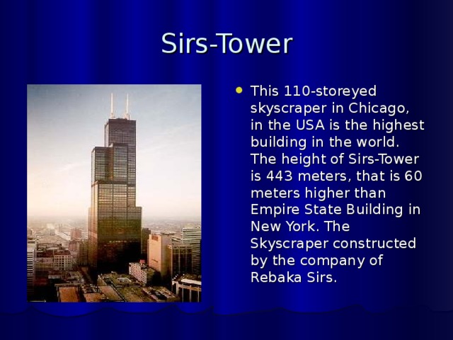 Sirs-Tower This 110-storeyed skyscraper in Chicago, in the USA is the highest building in the world. The height of Sirs-Tower is 443 meters, that is 60 meters higher than Empire State Building in New York. The Skyscraper constructed by the company of Rebaka Sirs. 