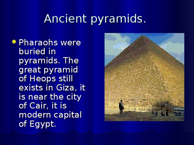 Ancient pyramids. Pharaohs were buried in pyramids. The great pyramid of Heops still exists in Giza, it is near the city of Cair, it is modern capital of Egypt. 