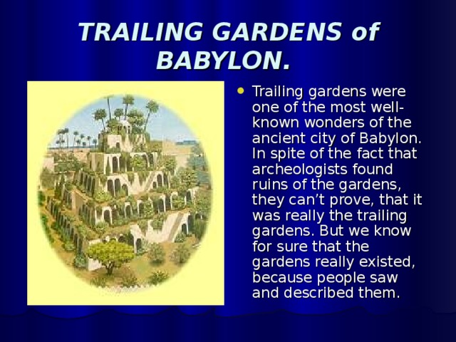 TRAILING GARDENS of BABYLON. Trailing gardens were one of the most well-known wonders of the ancient city of Babylon. In spite of the fact that archeologists found ruins of the gardens, they can’t prove, that it was really the trailing gardens. But we know for sure that the gardens really existed, because people saw and described them. 