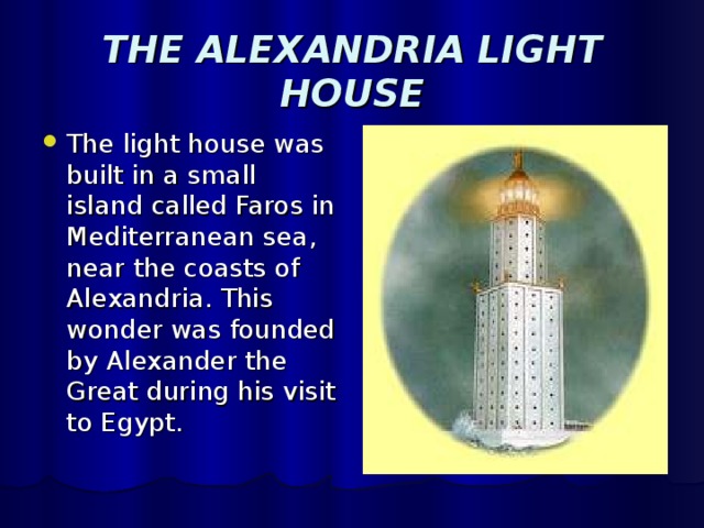 THE ALEXANDRIA LIGHT HOUSE The light house was built in a small island called Faros in Mediterranean sea, near the coasts of Alexandria. This wonder was founded by Alexander the Great during his visit to Egypt. 